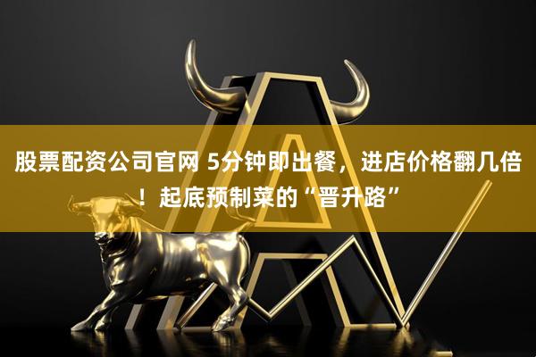 股票配资公司官网 5分钟即出餐，进店价格翻几倍！起底预制菜的“晋升路”