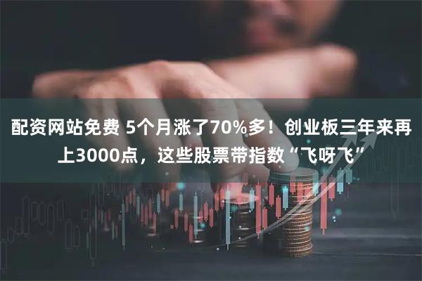 配资网站免费 5个月涨了70%多！创业板三年来再上3000点，这些股票带指数“飞呀飞”