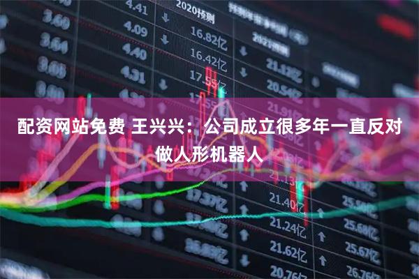 配资网站免费 王兴兴：公司成立很多年一直反对做人形机器人