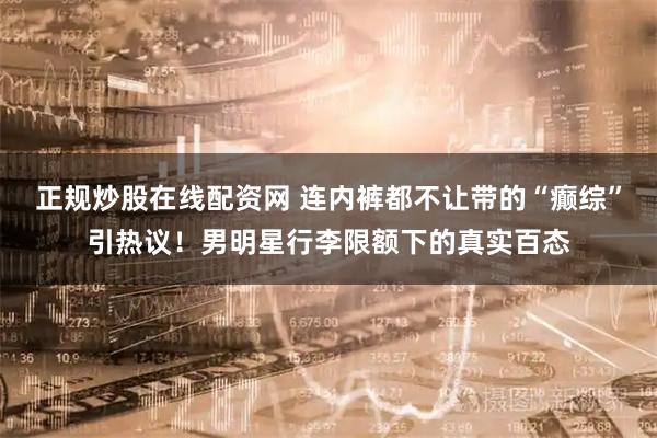 正规炒股在线配资网 连内裤都不让带的“癫综”引热议！男明星行李限额下的真实百态