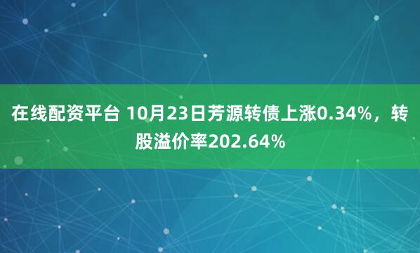 在线配资平台 10月23日芳源转债上涨0.34%，转股溢价率202.64%