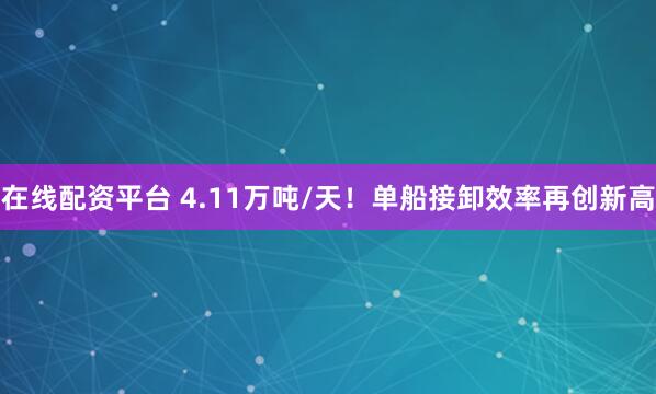 在线配资平台 4.11万吨/天！单船接卸效率再创新高