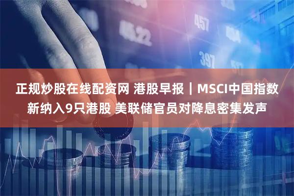 正规炒股在线配资网 港股早报｜MSCI中国指数新纳入9只港股 美联储官员对降息密集发声