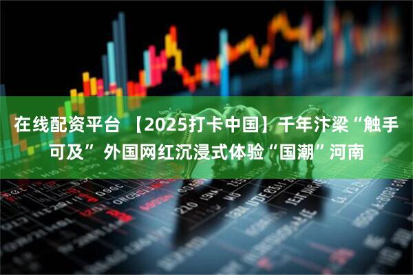 在线配资平台 【2025打卡中国】千年汴梁“触手可及” 外国网红沉浸式体验“国潮”河南
