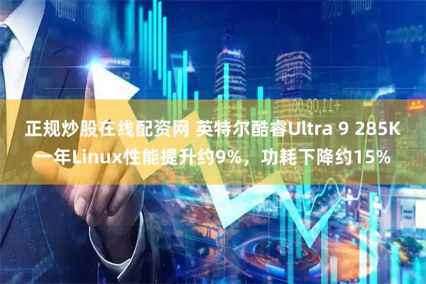 正规炒股在线配资网 英特尔酷睿Ultra 9 285K一年Linux性能提升约9%，功耗下降约15%