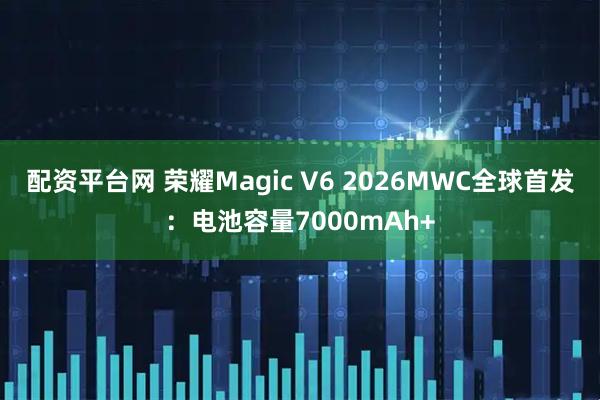 配资平台网 荣耀Magic V6 2026MWC全球首发：电池容量7000mAh+