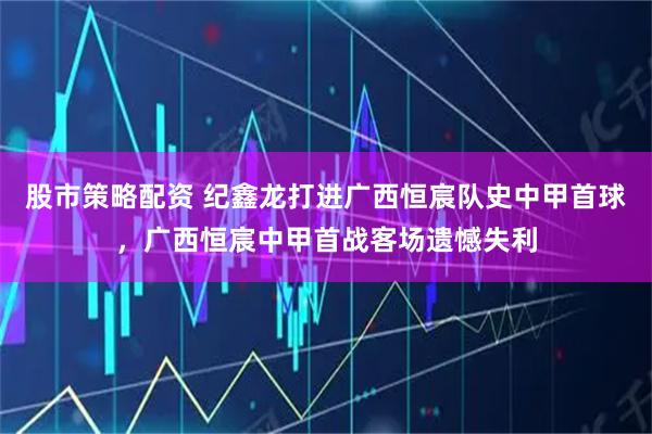 股市策略配资 纪鑫龙打进广西恒宸队史中甲首球，广西恒宸中甲首战客场遗憾失利